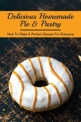 Delicious Homemade Pie & Pastry: How To Make A Perfect Dessert For Everyone: How Do You Make The Perfect Pie