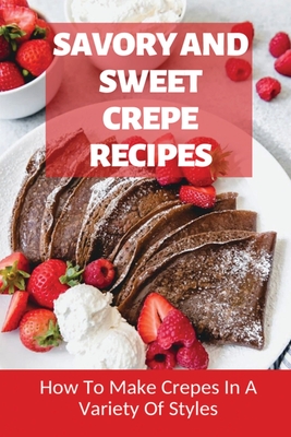 Savory And Sweet Crepe Recipes: How To Make Crepes In A Variety Of Styles: How To Make Crepes And Topping Ideas