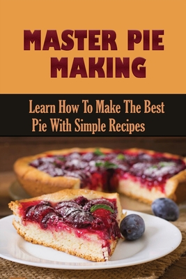 Master Pie Making: Learn How To Make The Best Pie With Simple Recipes: Easy Pie Recipes With Few Ingredients