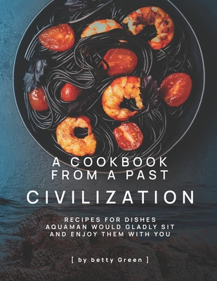 A Cookbook from a Past Civilization: Recipes For Dishes Aquaman Would Gladly Sit and Enjoy Them with You