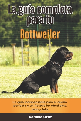 La Guía Completa Para Tu Rottweiler: La guía indispensable para el dueño perfecto y un Rottweiler obediente, sano y feliz.