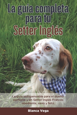 La Guía Completa Para Tu Setter Inglés: La guía indispensable para el dueño perfecto y un Setter Inglés obediente, sano y feliz.
