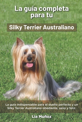 La Guía Completa Para Tu Silky Terrier Australiano: La guía indispensable para el dueño perfecto y un Silky Terrier Australiano obediente, sano y feli