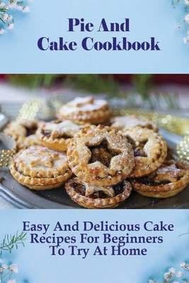 Pie And Cake Cookbook: Easy And Delicious Cake Recipes For Beginners To Try At Home: Easy Pie Recipes