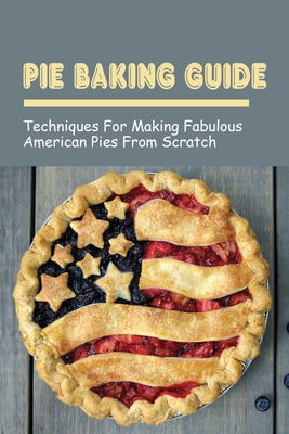 Pie Baking Guide: Techniques For Making Fabulous American Pies From Scratch: Guide To Making Traditional American Pie