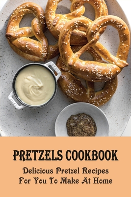 Pretzels Cookbook: Delicious Pretzel Recipes For You To Make At Home: Delicious Pretzel Variations