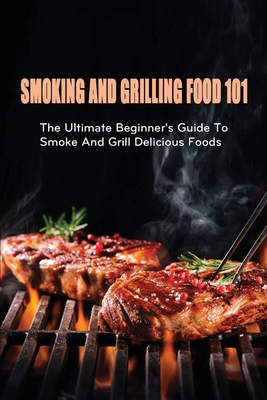 Smoking And Grilling Food 101: The Ultimate Beginner's Guide To Smoke And Grill Delicious Foods: How To Efficiently Utilize A Wood Pellet To Grill Fo