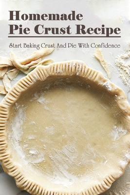 Homemade Pie Crust Recipe: Start Baking Pie Crust & Pies With Confidence: Quick Pie & Crust Recipes And Ideas