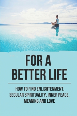 For A Better Life: How To Find Enlightenment, Secular Spirituality, Inner Peace, Meaning And Love: Enlightenment Meaning