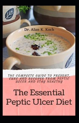 The Essential Peptic Ulcer Diet: The Complete Guide to Prevent, Cure and Recover from Peptic Ulcer and Stay Healthy