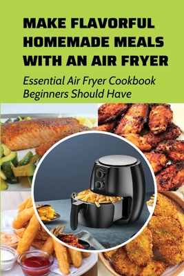 Make Flavorful Homemade Meals With An Air Fryer: Essential Air Fryer Cookbook Beginners Should Have: Healthy Air Fryer Recipes That Are Easy