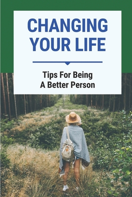 Changing Your Life: Tips For Being A Better Person: Tips To Change Positively