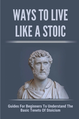 Ways To Live Like A Stoic: Guides For Beginners To Understand The Basic Tenets Of Stoicism: How To Adopt A Stoic Mindset