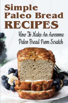 Simple Paleo Bread Recipes: How To Make An Awesome Paleo Bread From Scratch: Paleo Bread Recipes