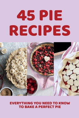 45 Pie Recipes: Everything You Need To Know To Bake A Perfect Pie: Creative And Unique Pie Recipes