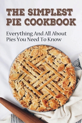 The Simplest Pie Cookbook: Everything And All About Pies You Need To Know: Recipes For Delicious Homemade Pies