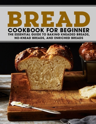 Bread Cookbook For Beginner: The Essential Guide To Baking Kneaded Breads, No-Knead Breads, And Enriched Breads