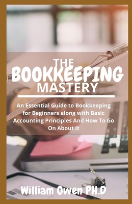 The Bookkeeping Mastery: An Essential Guide to Bookkeeping for Beginners along with Basic Accounting Principles And How To Go On About It