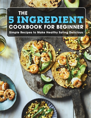 The 5 Ingredient Cookbook For Beginner: Simple Recipes to Make Healthy Eating Delicious