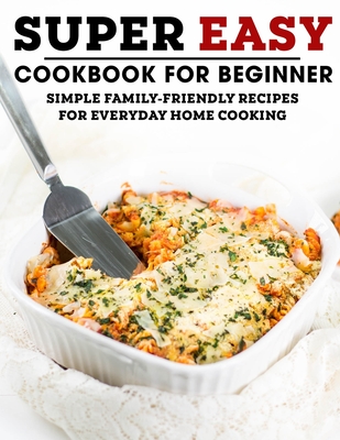 Super Easy Cookbook For Beginner: Simple Family-Friendly Recipes For Everyday Home Cooking