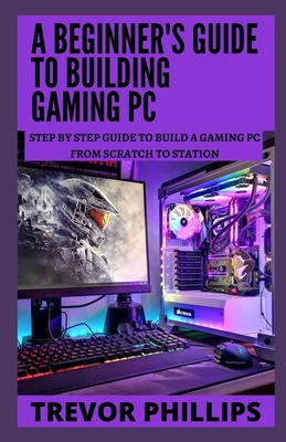 A Beginner's Guide To Building Gaming Pc: Step By Step Guide To Build A Gaming Pc From Scratch To A Station