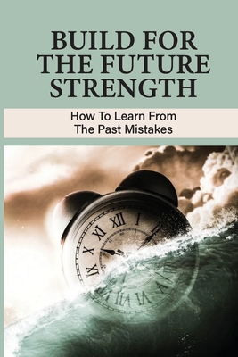 Build For The Future Strength: How To Learn From The Past Mistakes: Learning From The Past Mistakes