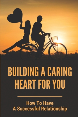 Building A Caring Heart For You: How To Have A Successful Relationship: How To Build A Successful Relationship