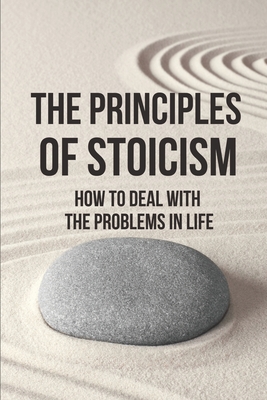 The Principles Of Stoicism: How To Deal With The Problems In Life: Live Like A Stoic