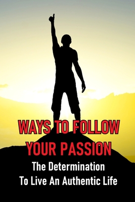 Ways To Follow Your Passion: The Determination To Live An Authentic Life: How To Overcome Fear Of Anything