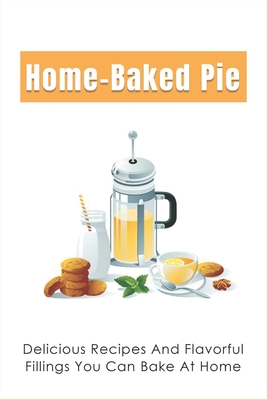 Home-Baked Pie: Delicious Recipes And Flavorful Fillings You Can Bake At Home: Fresh-Baked Pies Recipes