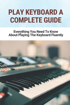 Play Keyboard A Complete Guide: Everything You Need To Know About Playing The Keyboard Fluently: Keyboard Lessons For Beginners