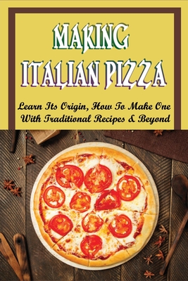 Making Italian Pizza: Learn Its Origin, How To Make One With Traditional Recipes & Beyond: Authentic Italian Pizza Toppings