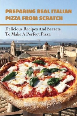 Preparing Real Italian Pizza From Scratch: Delicious Recipes And Secrets To Make A Perfect Pizza: How To Prepare The Traditional Italian Dough Step-By