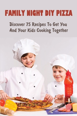 Family Night DIY Pizza: Discover 75 Recipes To Get You And Your Kids Cooking Together: How Can I Make Pizza Nights More Fun