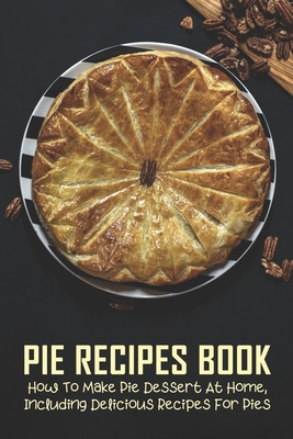 Pie Recipes Book: How To Make Pie Dessert At Home, Including Delicious Recipes For Pies: Pies Recipes Easy