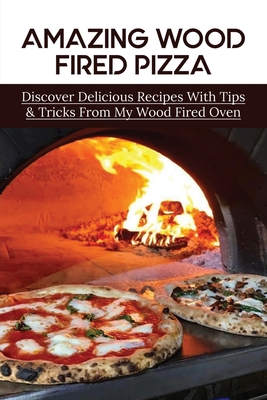 Amazing Wood Fired Pizza: Discover Delicious Recipes With Tips & Tricks From My Wood Fired Oven: Pizza Recipes For Pizza Oven