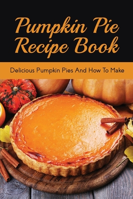 Pumpkin Pie Recipe Book: Delicious Pumpkin Pies And How To Make: Signature Pumpkin Pie Recipe