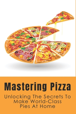 Mastering Pizza: Unlocking The Secrets To Make World-Class Pies At Home: Delicious Pizza Recipes Guide