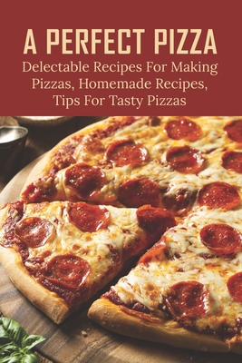 A Perfect Pizza: Delectable Recipes For Making Pizzas, Homemade Recipes, Tips For Tasty Pizzas: Methods To Make Homemade Pizza