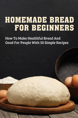 Homemade Bread For Beginners: How To Make Healthful Bread And Good For People With 50 Simple Recipes: Making Your Own Gluten Free Bread