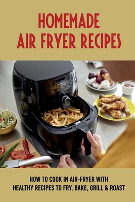 Homemade Air-Fryer Recipes: How To Cook In Air-Fryer With Healthy Recipes To Fry, Bake, Grill & Roast: How To Use Air Fryer To Cook Meat
