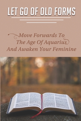Let Go Of Old Forms: Move Forwards To The Age Of Aquarius And Awaken Your Feminine: How To Clear Blocked Chakras