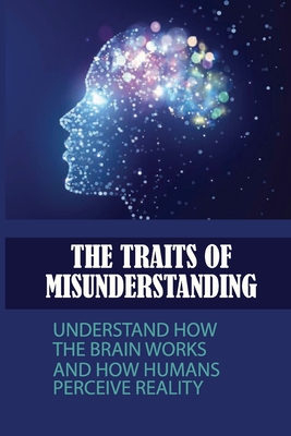 The Traits Of Misunderstanding: Understand How The Brain Works And How Humans Perceive Reality: A Theory Of Human Misunderstanding