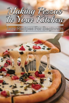 Making Pizzas In Your Kitchen: Tasty Recipes For Beginners: Homemade Pizza For Beginners