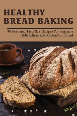 Healthy Bread Baking: 50 Fresh & Tasty New Recipes For Beginners With Artisan Keto Gluten-Free Bread: Keto Bread Without Eggs Gluten Free Ar