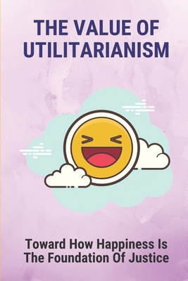 The Value Of Utilitarianism: Toward How Happiness Is The Foundation Of Justice: Theory Of Ethics