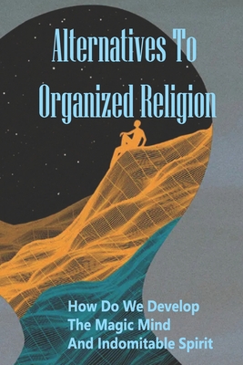 Alternatives To Organized Religion: How Do We Develop The Magic Mind And Indomitable Spirit: Search For Truth Philosophy
