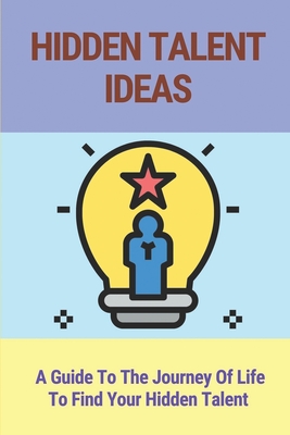 Hidden Talent Ideas: A Guide To The Journey Of Life To Find Your Hidden Talent: Hidden Talents Book