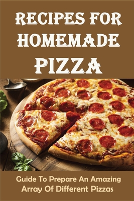 Recipes For Homemade Pizza: Guide To Prepare An Amazing Array Of Different Pizzas: How To Make And Form Pizza Dough