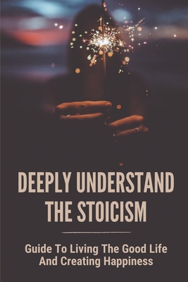 Deeply Understand The Stoicism: Guide To Living The Good Life And Creating Happiness: How To Gain Wisdom